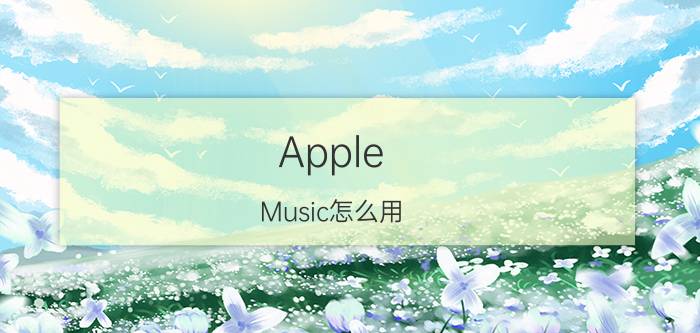 Apple Music怎么用 Apple Music使用技巧【教程】